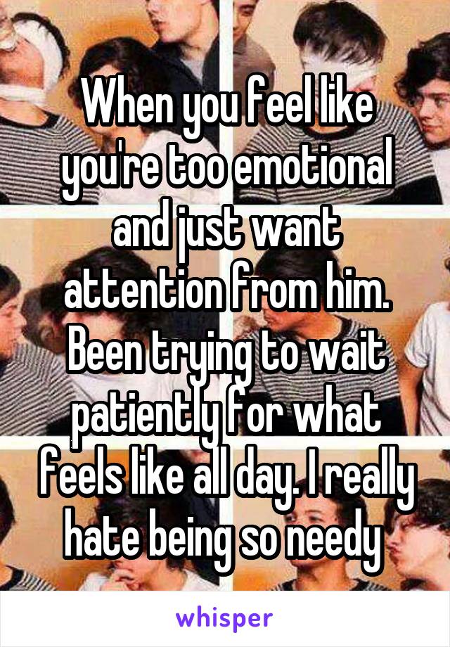 When you feel like you're too emotional and just want attention from him. Been trying to wait patiently for what feels like all day. I really hate being so needy 