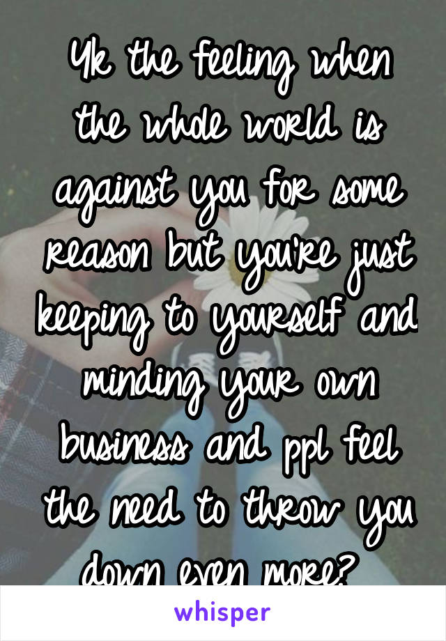 Yk the feeling when the whole world is against you for some reason but you're just keeping to yourself and minding your own business and ppl feel the need to throw you down even more? 