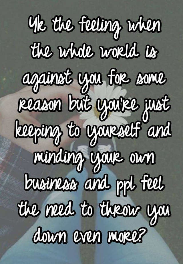 Yk the feeling when the whole world is against you for some reason but you're just keeping to yourself and minding your own business and ppl feel the need to throw you down even more? 