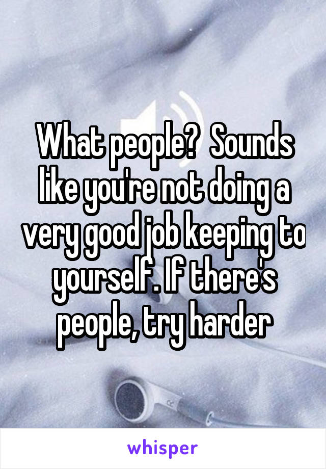 What people?  Sounds like you're not doing a very good job keeping to yourself. If there's people, try harder