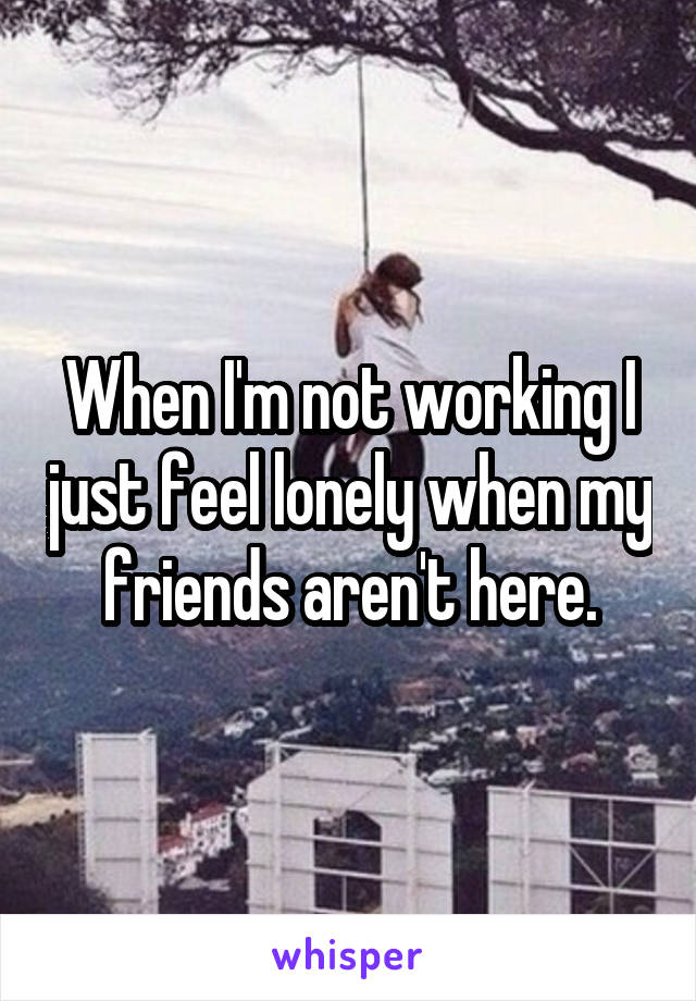 When I'm not working I just feel lonely when my friends aren't here.