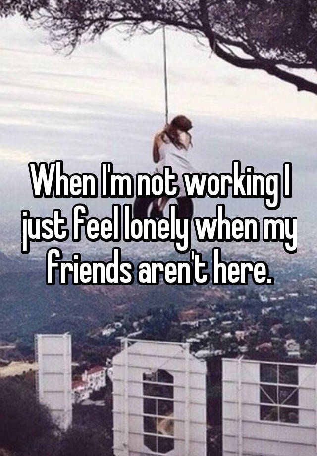 When I'm not working I just feel lonely when my friends aren't here.