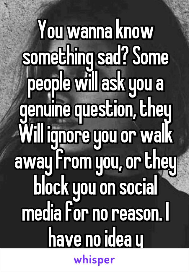 You wanna know something sad? Some people will ask you a genuine question, they Will ignore you or walk away from you, or they block you on social media for no reason. I have no idea y