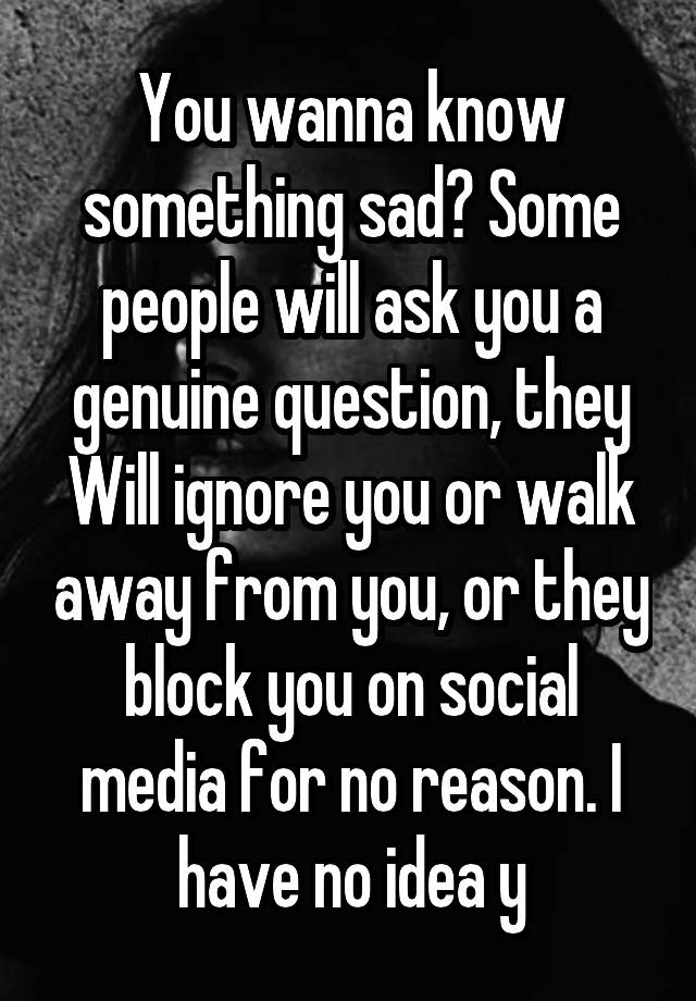 You wanna know something sad? Some people will ask you a genuine question, they Will ignore you or walk away from you, or they block you on social media for no reason. I have no idea y