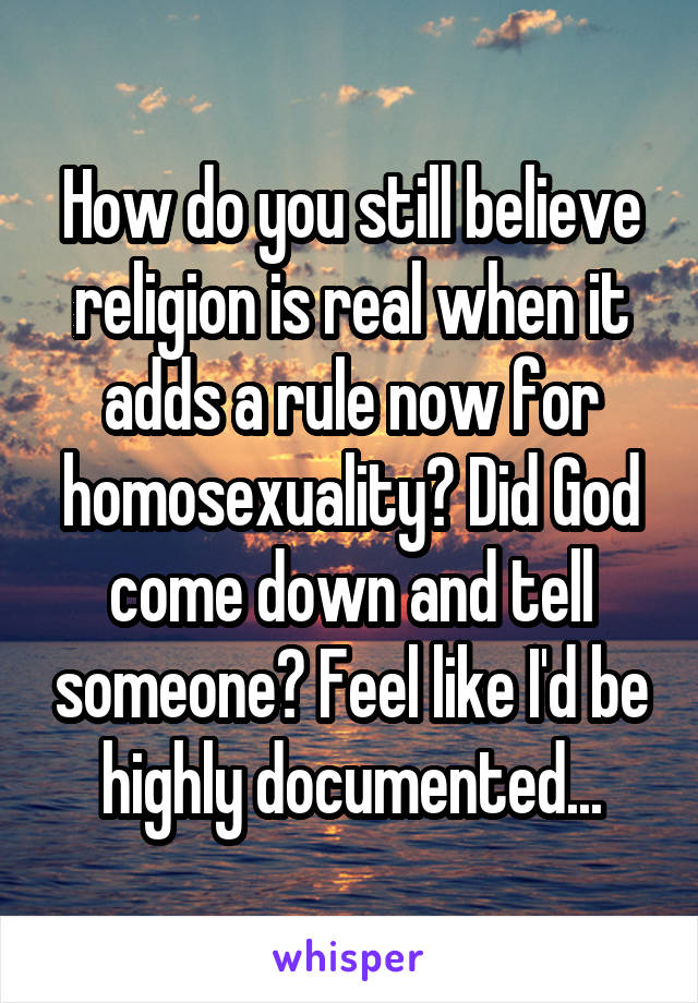 How do you still believe religion is real when it adds a rule now for homosexuality? Did God come down and tell someone? Feel like I'd be highly documented...