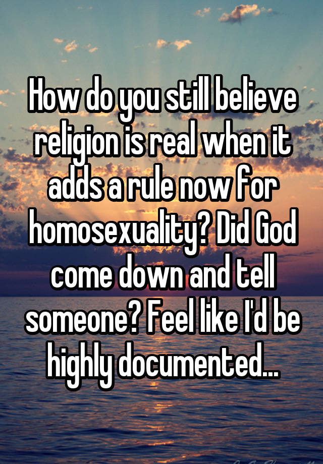 How do you still believe religion is real when it adds a rule now for homosexuality? Did God come down and tell someone? Feel like I'd be highly documented...