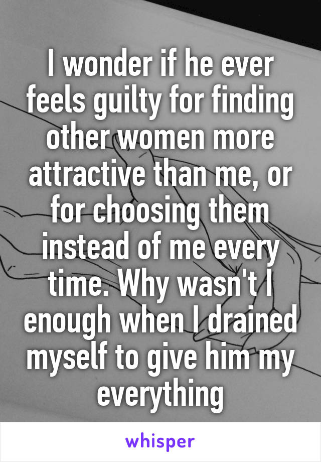 I wonder if he ever feels guilty for finding other women more attractive than me, or for choosing them instead of me every time. Why wasn't I enough when I drained myself to give him my everything