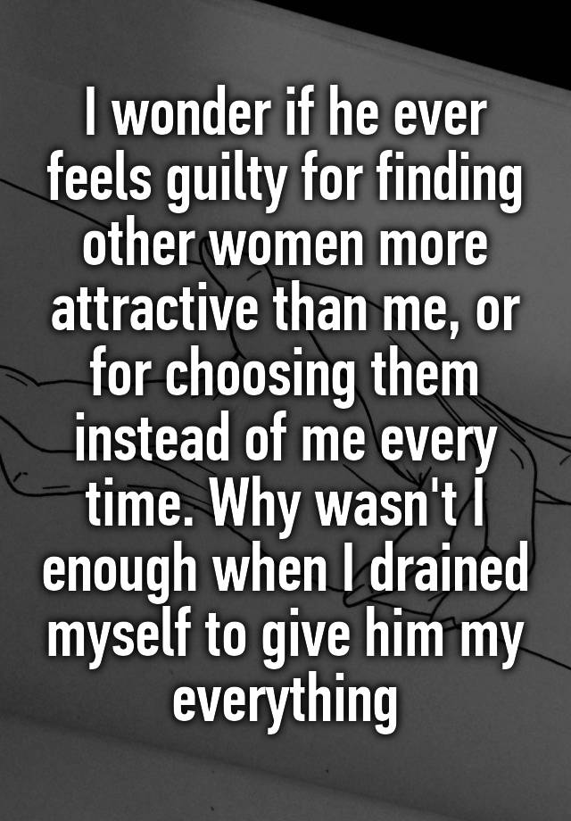 I wonder if he ever feels guilty for finding other women more attractive than me, or for choosing them instead of me every time. Why wasn't I enough when I drained myself to give him my everything