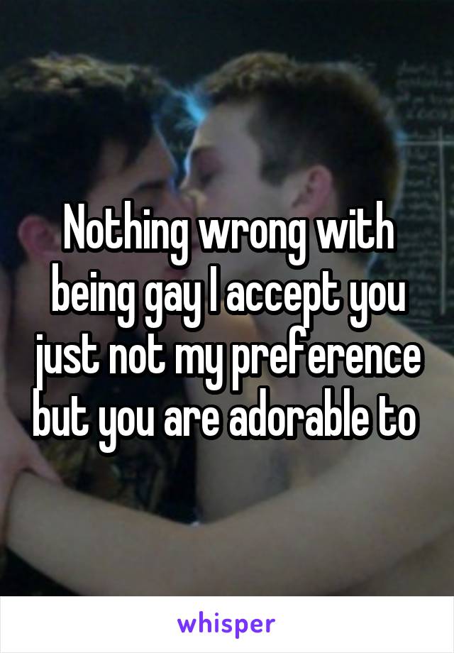 Nothing wrong with being gay I accept you just not my preference but you are adorable to 