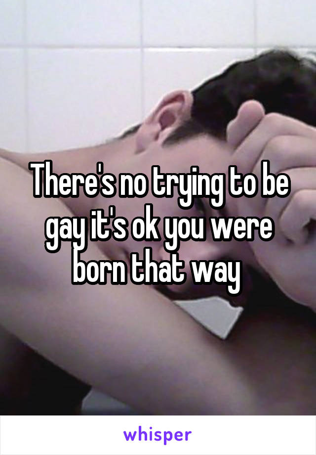 There's no trying to be gay it's ok you were born that way 