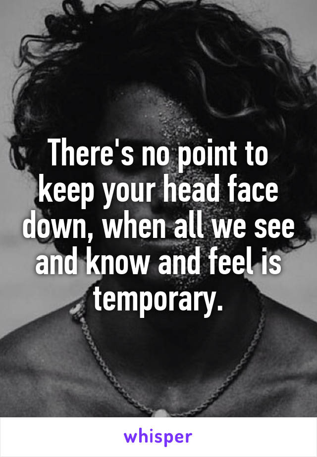 There's no point to keep your head face down, when all we see and know and feel is temporary.