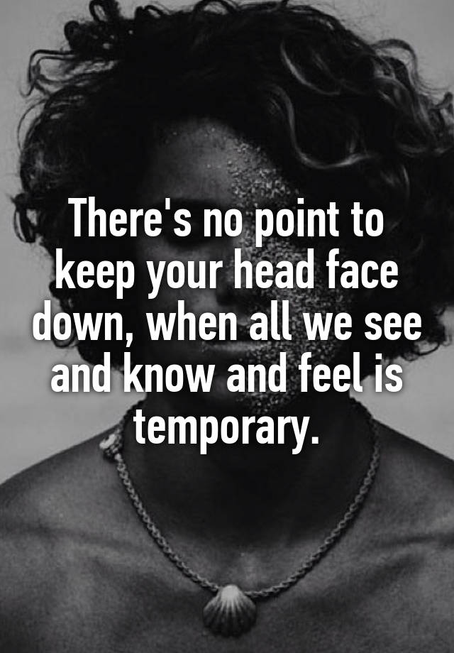 There's no point to keep your head face down, when all we see and know and feel is temporary.