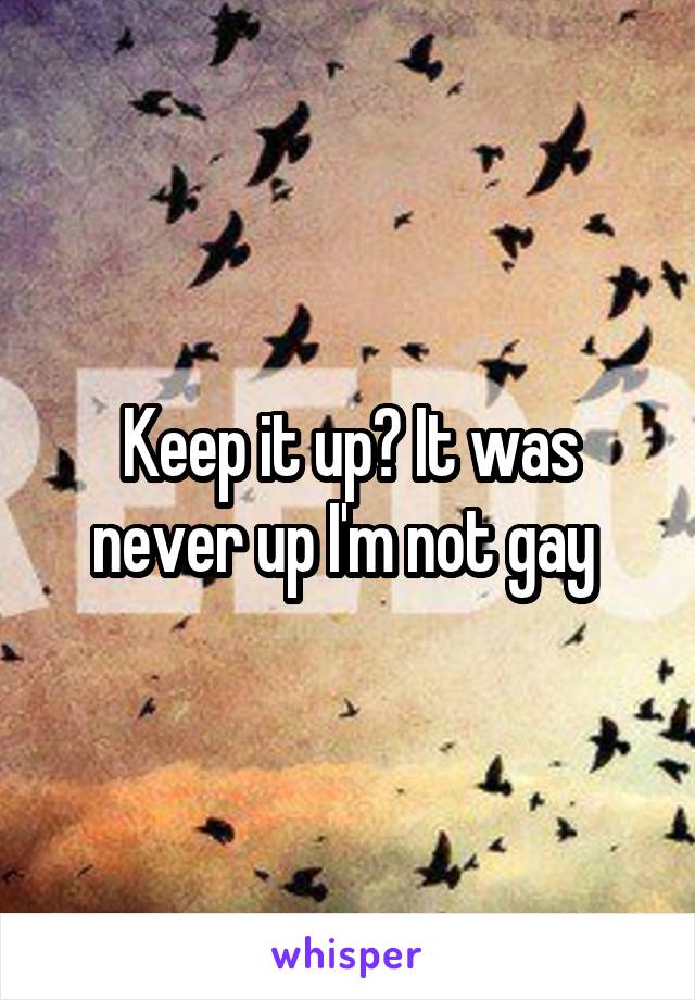 Keep it up? It was never up I'm not gay 