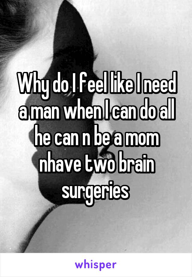 Why do I feel like I need a man when I can do all he can n be a mom nhave two brain surgeries 