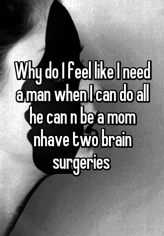 Why do I feel like I need a man when I can do all he can n be a mom nhave two brain surgeries 