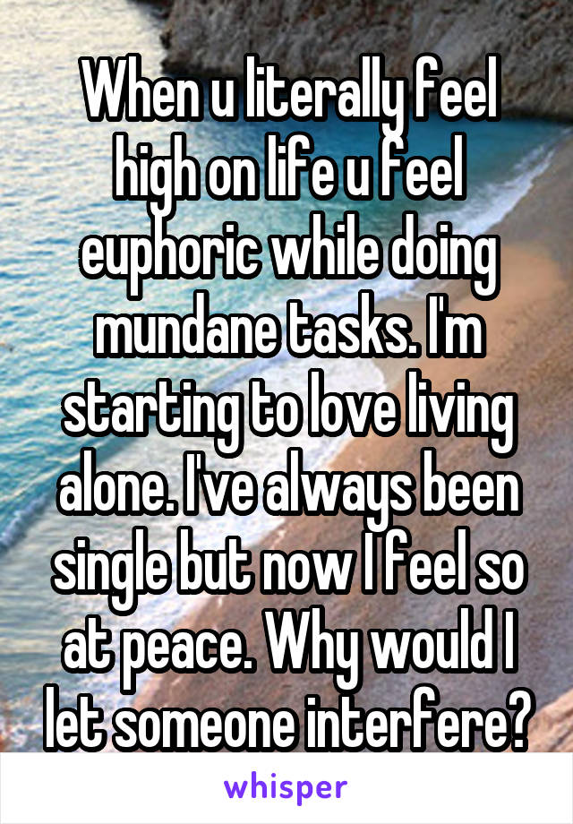 When u literally feel high on life u feel euphoric while doing mundane tasks. I'm starting to love living alone. I've always been single but now I feel so at peace. Why would I let someone interfere?