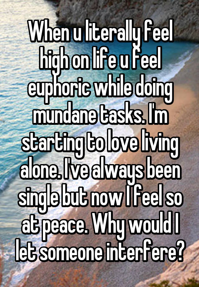 When u literally feel high on life u feel euphoric while doing mundane tasks. I'm starting to love living alone. I've always been single but now I feel so at peace. Why would I let someone interfere?