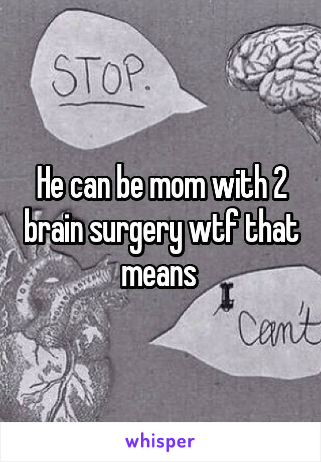 He can be mom with 2 brain surgery wtf that means 