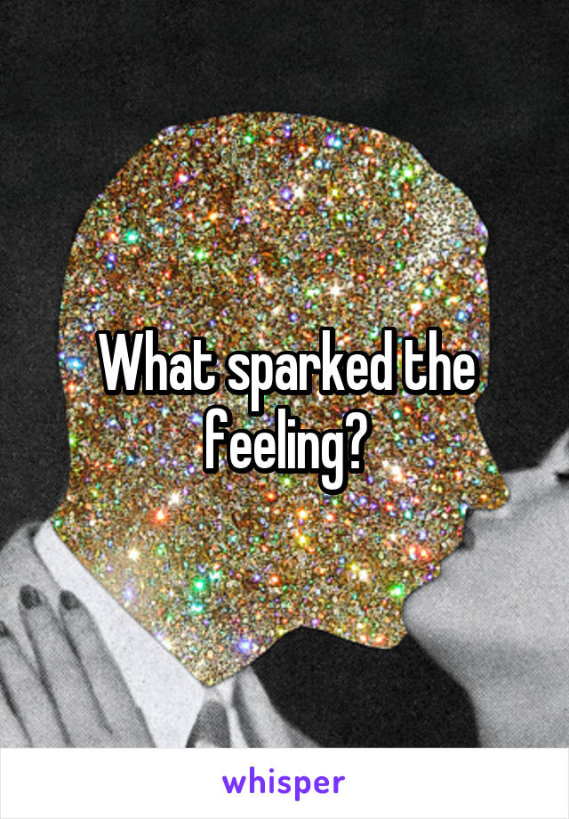 What sparked the feeling?