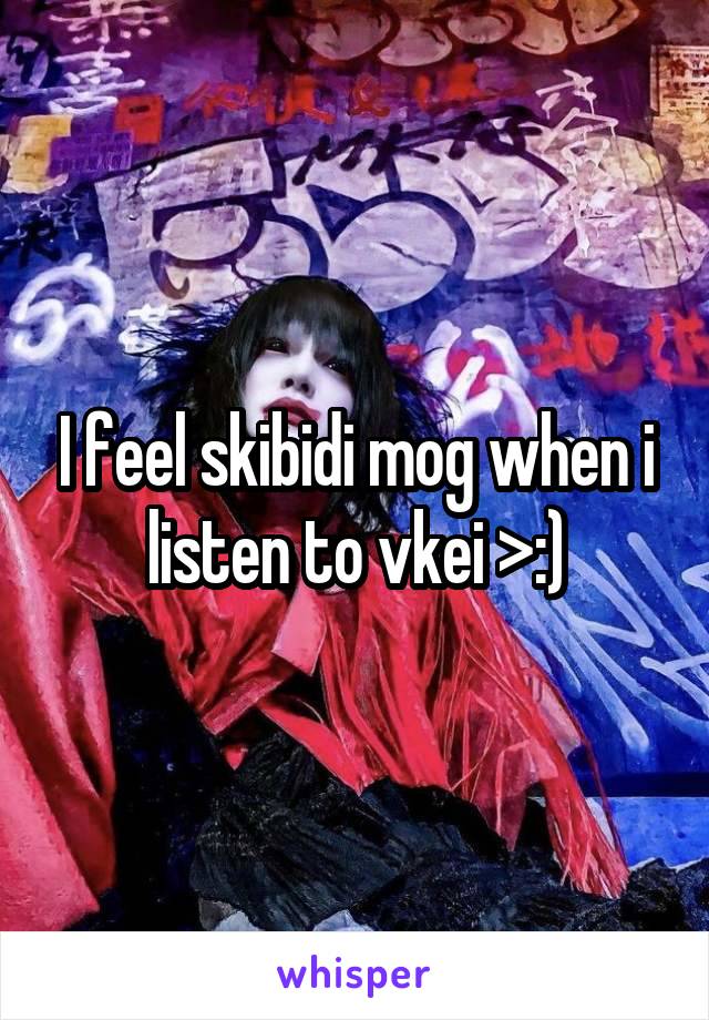 I feel skibidi mog when i listen to vkei >:)