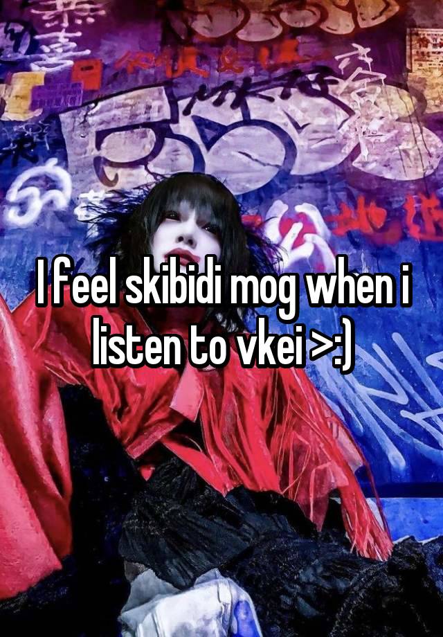 I feel skibidi mog when i listen to vkei >:)