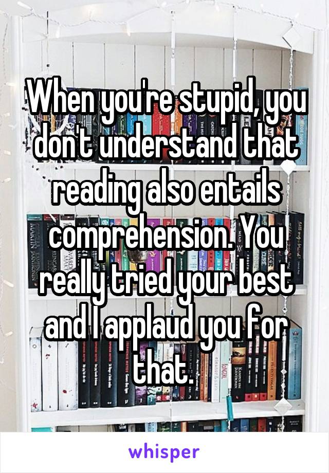 When you're stupid, you don't understand that reading also entails comprehension. You really tried your best and I applaud you for that. 