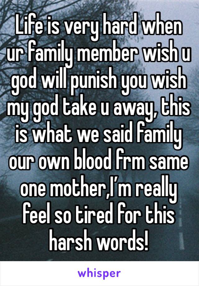 Life is very hard when ur family member wish u god will punish you wish my god take u away, this is what we said family our own blood frm same one mother,I’m really feel so tired for this harsh words!