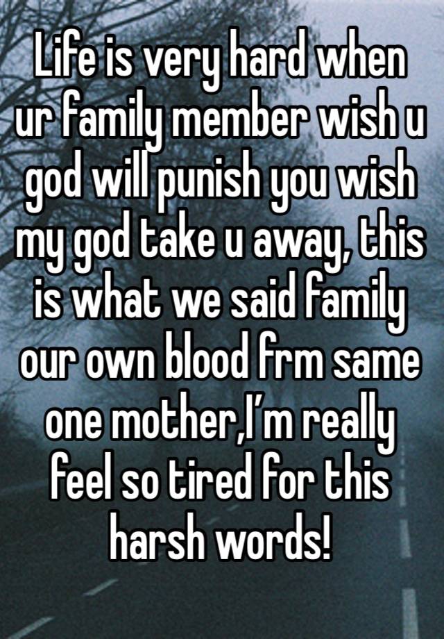 Life is very hard when ur family member wish u god will punish you wish my god take u away, this is what we said family our own blood frm same one mother,I’m really feel so tired for this harsh words!