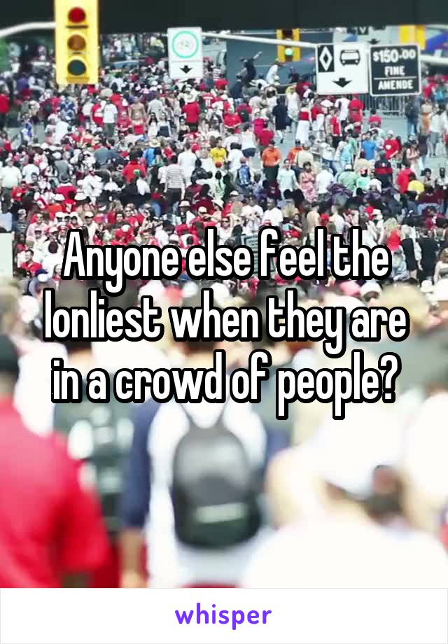 Anyone else feel the lonliest when they are in a crowd of people?