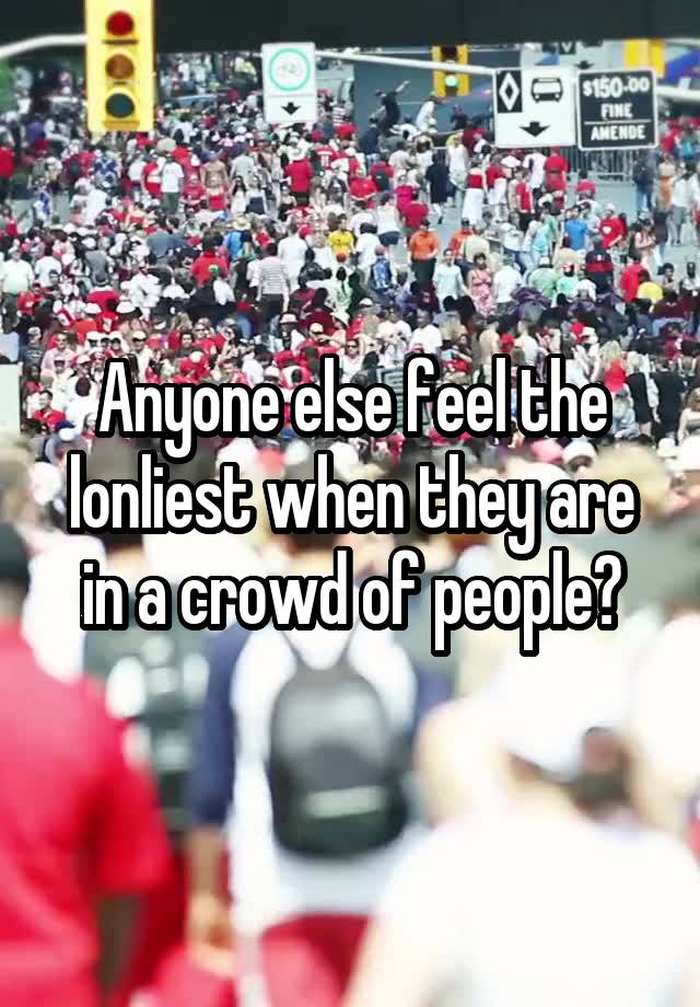 Anyone else feel the lonliest when they are in a crowd of people?