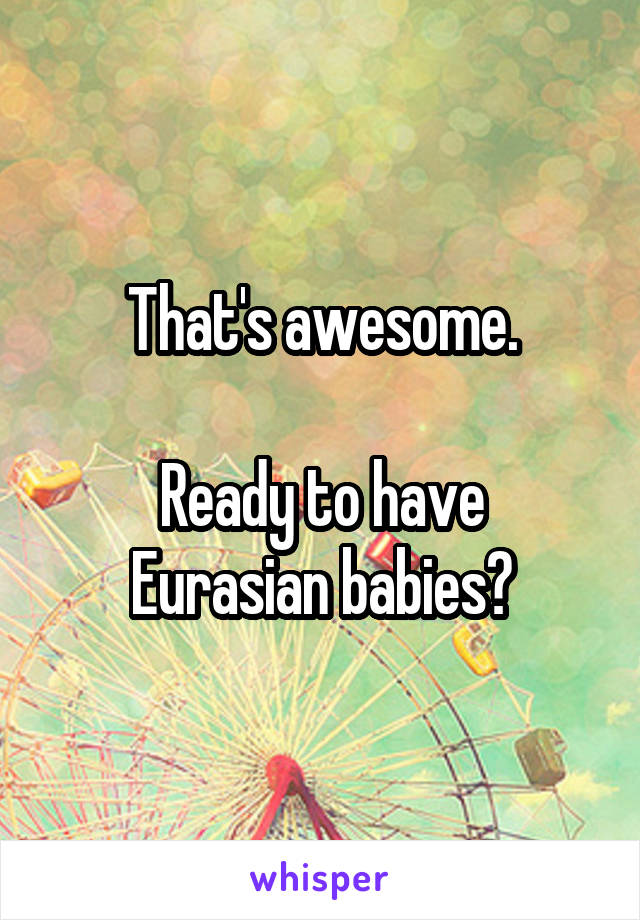 That's awesome.

Ready to have Eurasian babies?