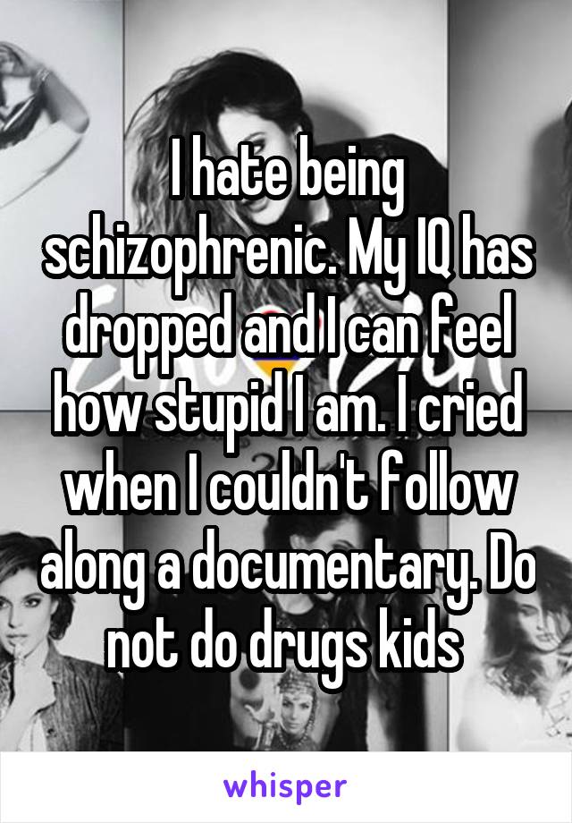 I hate being schizophrenic. My IQ has dropped and I can feel how stupid I am. I cried when I couldn't follow along a documentary. Do not do drugs kids 