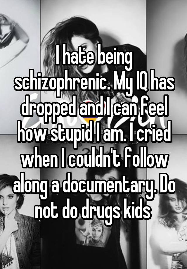 I hate being schizophrenic. My IQ has dropped and I can feel how stupid I am. I cried when I couldn't follow along a documentary. Do not do drugs kids 