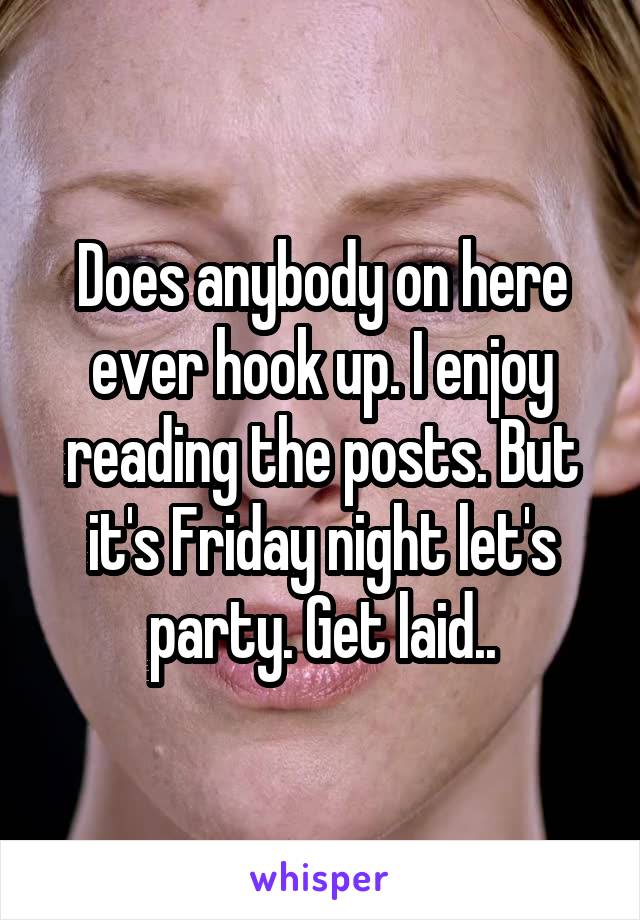 Does anybody on here ever hook up. I enjoy reading the posts. But it's Friday night let's party. Get laid..