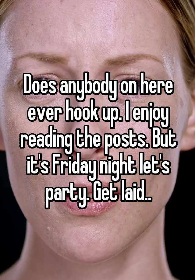 Does anybody on here ever hook up. I enjoy reading the posts. But it's Friday night let's party. Get laid..