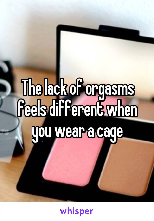 The lack of orgasms feels different when you wear a cage