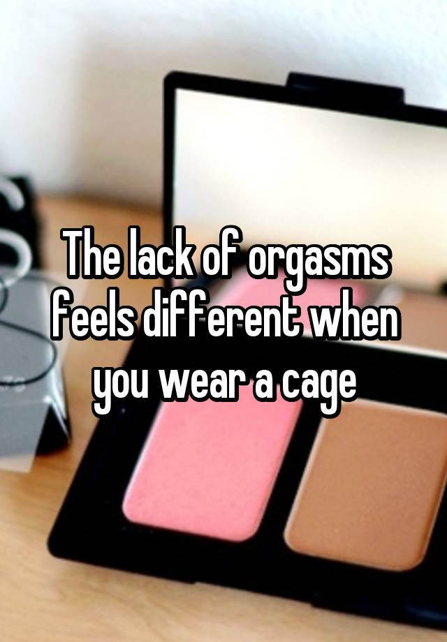 The lack of orgasms feels different when you wear a cage