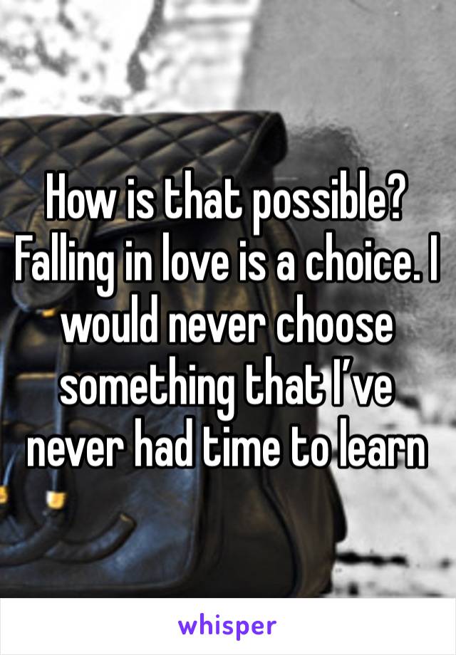 How is that possible? Falling in love is a choice. I would never choose something that I’ve never had time to learn