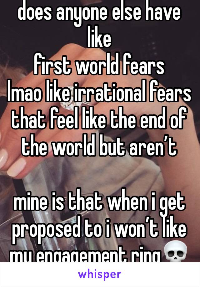 does anyone else have like 
first world fears 
lmao like irrational fears that feel like the end of the world but aren’t

mine is that when i get proposed to i won’t like my engagement ring💀