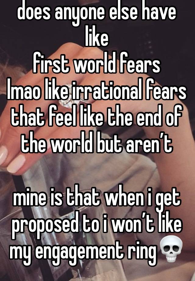 does anyone else have like 
first world fears 
lmao like irrational fears that feel like the end of the world but aren’t

mine is that when i get proposed to i won’t like my engagement ring💀