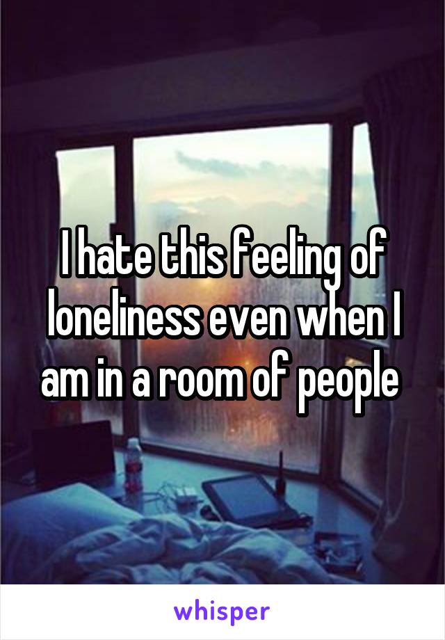 I hate this feeling of loneliness even when I am in a room of people 