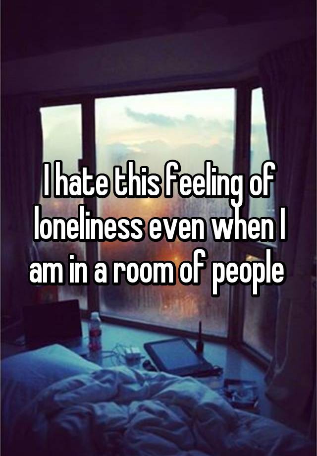 I hate this feeling of loneliness even when I am in a room of people 