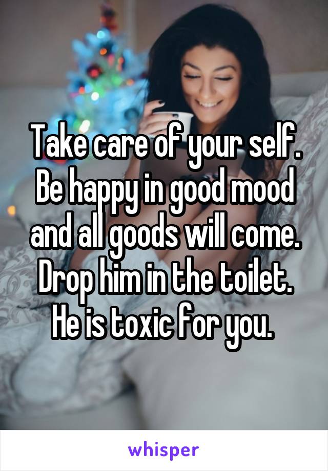 Take care of your self. Be happy in good mood and all goods will come. Drop him in the toilet. He is toxic for you. 