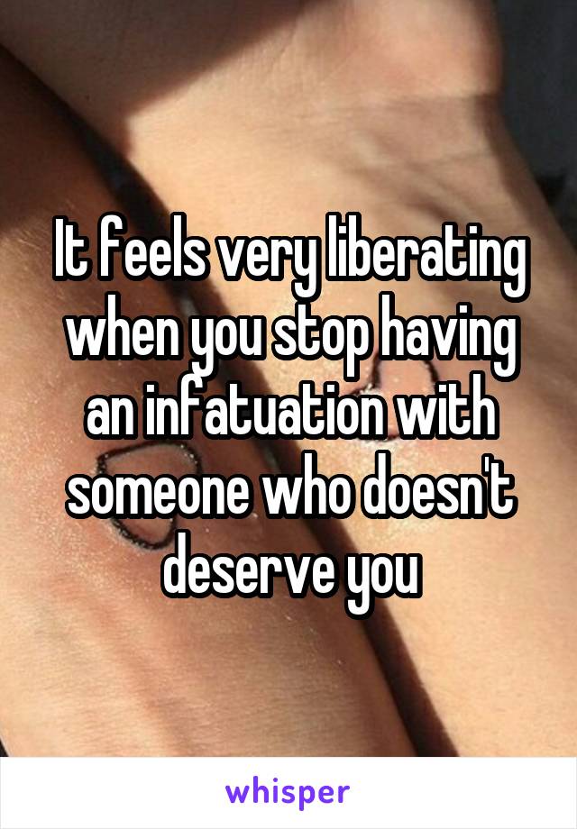 It feels very liberating when you stop having an infatuation with someone who doesn't deserve you