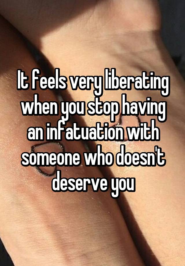 It feels very liberating when you stop having an infatuation with someone who doesn't deserve you