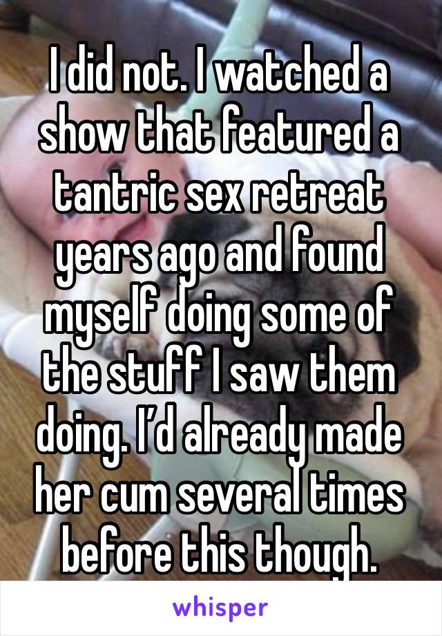 I did not. I watched a show that featured a tantric sex retreat years ago and found myself doing some of the stuff I saw them doing. I’d already made her cum several times before this though.