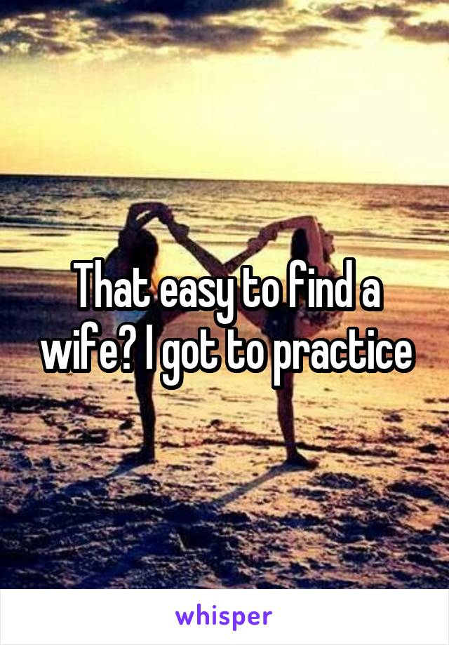 That easy to find a wife? I got to practice