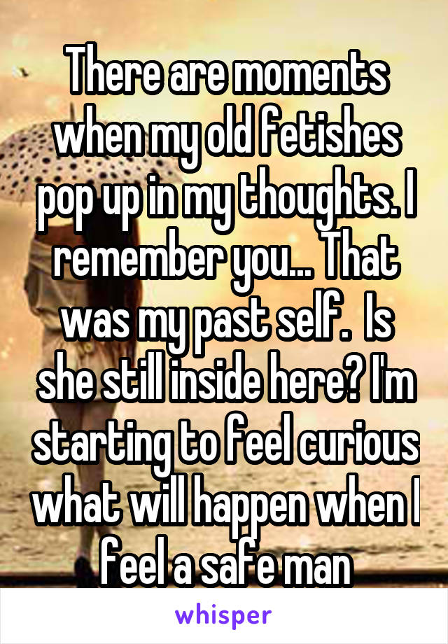 There are moments when my old fetishes pop up in my thoughts. I remember you... That was my past self.  Is she still inside here? I'm starting to feel curious what will happen when I feel a safe man