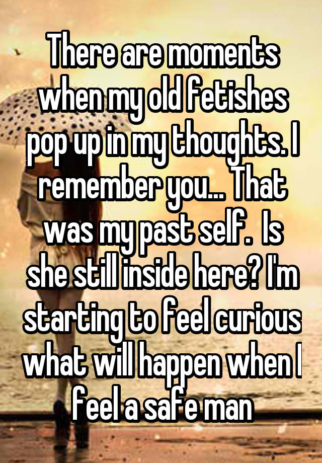 There are moments when my old fetishes pop up in my thoughts. I remember you... That was my past self.  Is she still inside here? I'm starting to feel curious what will happen when I feel a safe man