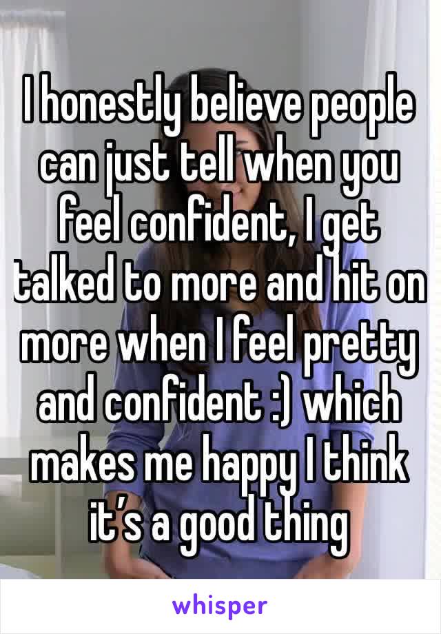 I honestly believe people can just tell when you feel confident, I get talked to more and hit on more when I feel pretty and confident :) which makes me happy I think it’s a good thing 